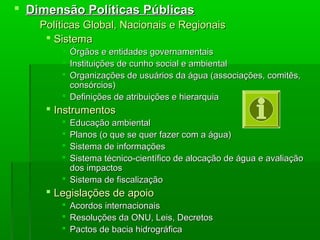  Dimensão Políticas PúblicasDimensão Políticas Públicas
 Políticas Global, Nacionais e RegionaisPolíticas Global, Nacionais e Regionais
 SistemaSistema
 Órgãos e entidades governamentaisÓrgãos e entidades governamentais
 Instituições de cunho social e ambientalInstituições de cunho social e ambiental
 Organizações de usuários da água (associações, comitês,Organizações de usuários da água (associações, comitês,
consórcios)consórcios)
 Definições de atribuições e hierarquiaDefinições de atribuições e hierarquia
 InstrumentosInstrumentos
 Educação ambientalEducação ambiental
 Planos (o que se quer fazer com a água)Planos (o que se quer fazer com a água)
 Sistema de informaçõesSistema de informações
 Sistema técnico-científico de alocação de água e avaliaçãoSistema técnico-científico de alocação de água e avaliação
dos impactosdos impactos
 Sistema de fiscalizaçãoSistema de fiscalização
 Legislações de apoioLegislações de apoio
 Acordos internacionaisAcordos internacionais
 Resoluções da ONU, Leis, DecretosResoluções da ONU, Leis, Decretos
 Pactos de bacia hidrográficaPactos de bacia hidrográfica
 