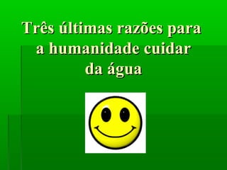 Três últimas razões paraTrês últimas razões para
a humanidade cuidara humanidade cuidar
da águada água
 