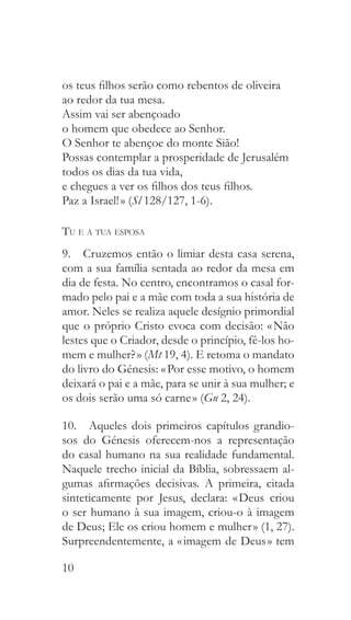 10
os teus filhos serão como rebentos de oliveira
ao redor da tua mesa.
Assim vai ser abençoado
o homem que obedece ao Senhor.
O Senhor te abençoe do monte Sião!
Possas contemplar a prosperidade de Jerusalém
todos os dias da tua vida,
e chegues a ver os filhos dos teus filhos.
Paz a Israel! » (Sl 128/127, 1-6).
Tu e a tua esposa
9.  Cruzemos então o limiar desta casa serena,
com a sua família sentada ao redor da mesa em
dia de festa. No centro, encontramos o casal for-
mado pelo pai e a mãe com toda a sua história de
amor. Neles se realiza aquele desígnio primordial
que o próprio Cristo evoca com decisão: « Não
lestes que o Criador, desde o princípio, fê-los ho-
mem e mulher? » (Mt 19, 4). E retoma o mandato
do livro do Génesis: « Por esse motivo, o homem
deixará o pai e a mãe, para se unir à sua mulher; e
os dois serão uma só carne » (Gn 2, 24).
10.  Aqueles dois primeiros capítulos grandio-
sos do Génesis oferecem-nos a representação
do casal humano na sua realidade fundamental.
Naquele trecho inicial da Bíblia, sobressaem al-
gumas afirmações decisivas. A primeira, citada
sinteticamente por Jesus, declara: « Deus criou
o ser humano à sua imagem, criou-o à imagem
de Deus; Ele os criou homem e mulher » (1, 27).
Surpreendentemente, a « imagem de Deus » tem
 