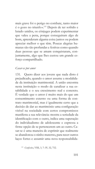 101
mais grave foi o perigo no combate, tanto maior
é o gozo no triunfo ».131
Depois de ter sofrido e
lutado unidos, os cônjuges podem experimentar
que valeu a pena, porque conseguiram algo de
bom, aprenderam alguma coisa juntos ou podem
apreciar melhor o que têm. Poucas alegrias hu-
manas são tão profundas e festivas como quando
duas pessoas que se amam conquistaram, con-
juntamente, algo que lhes custou um grande es-
forço compartilhado.
Casar-se por amor
131.  Quero dizer aos jovens que nada disto é
prejudicado, quando o amor assume a modalida-
de da instituição matrimonial. A união encontra
nesta instituição o modo de canalizar a sua es-
tabilidade e o seu crescimento real e concreto.
É verdade que o amor é muito mais do que um
consentimento externo ou uma forma de con-
trato matrimonial, mas é igualmente certo que a
decisão de dar ao matrimónio uma configuração
visível na sociedade com certos compromissos
manifesta a sua relevância: mostra a seriedade da
identificação com o outro, indica uma superação
do individualismo de adolescente e expressa a
firme opção de se pertencerem um ao outro. Ca-
sar-se é uma maneira de exprimir que realmente
se abandonou o ninho materno, para tecer outros
laços fortes e assumir uma nova responsabilida-
131
  Confissões, VIII, 3, 7: PL 32, 752.
 