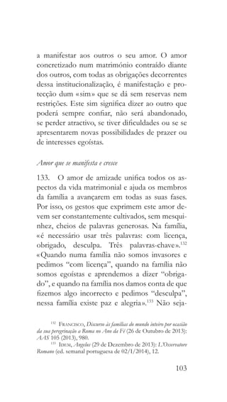 103
a manifestar aos outros o seu amor. O amor
concretizado num matrimónio contraído diante
dos outros, com todas as obrigações decorrentes
dessa institucionalização, é manifestação e pro-
tecção dum « sim » que se dá sem reservas nem
restrições. Este sim significa dizer ao outro que
poderá sempre confiar, não será abandonado,
se perder atractivo, se tiver dificuldades ou se se
apresentarem novas possibilidades de prazer ou
de interesses egoístas.
Amor que se manifesta e cresce
133.  O amor de amizade unifica todos os as-
pectos da vida matrimonial e ajuda os membros
da família a avançarem em todas as suas fases.
Por isso, os gestos que exprimem este amor de-
vem ser constantemente cultivados, sem mesqui-
nhez, cheios de palavras generosas. Na família,
« é necessário usar três palavras: com licença,
obrigado, desculpa. Três palavras-chave ».132
« Quando numa família não somos invasores e
pedimos “com licença”, quando na família não
somos egoístas e aprendemos a dizer “obriga-
do”, e quando na família nos damos conta de que
fizemos algo incorrecto e pedimos “desculpa”,
nessa família existe paz e alegria ».133
Não seja-
132
  Francisco, Discurso às famílias do mundo inteiro por ocasião
da sua peregrinação a Roma no Ano da Fé (26 de Outubro de 2013):
AAS 105 (2013), 980.
133
  Idem, Angelus (29 de Dezembro de 2013): L’Osservatore
Romano (ed. semanal portuguesa de 02/I/2014), 12.
 