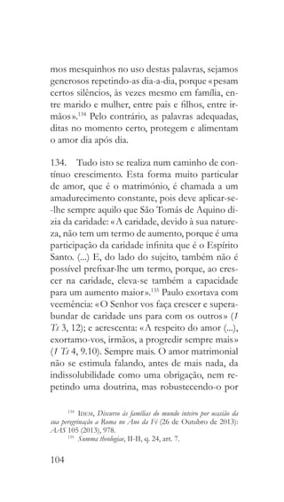104
mos mesquinhos no uso destas palavras, sejamos
generosos repetindo-as dia-a-dia, porque « pesam
certos silêncios, às vezes mesmo em família, en-
tre marido e mulher, entre pais e filhos, entre ir-
mãos ».134
Pelo contrário, as palavras adequadas,
ditas no momento certo, protegem e alimentam
o amor dia após dia.
134.  Tudo isto se realiza num caminho de con-
tínuo crescimento. Esta forma muito particular
de amor, que é o matrimónio, é chamada a um
amadurecimento constante, pois deve aplicar-se-
-lhe sempre aquilo que São Tomás de Aquino di-
zia da caridade: « A caridade, devido à sua nature-
za, não tem um termo de aumento, porque é uma
participação da caridade infinita que é o Espírito
Santo. (...) E, do lado do sujeito, também não é
possível prefixar-lhe um termo, porque, ao cres-
cer na caridade, eleva-se também a capacidade
para um aumento maior ».135
Paulo exortava com
veemência: « O Senhor vos faça crescer e supera-
bundar de caridade uns para com os outros » (1
Ts 3, 12); e acrescenta: « A respeito do amor (...),
exortamo-vos, irmãos, a progredir sempre mais »
(1 Ts 4, 9.10). Sempre mais. O amor matrimonial
não se estimula falando, antes de mais nada, da
indissolubilidade como uma obrigação, nem re-
petindo uma doutrina, mas robustecendo-o por
134
  Idem, Discurso às famílias do mundo inteiro por ocasião da
sua peregrinação a Roma no Ano da Fé (26 de Outubro de 2013):
AAS 105 (2013), 978.
135
  Summa theologiae, II-II, q. 24, art. 7.
 