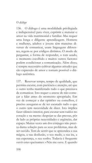 106
O diálogo
136.  O diálogo é uma modalidade privilegiada
e indispensável para viver, exprimir e maturar o
amor na vida matrimonial e familiar. Mas requer
uma longa e diligente aprendizagem. Homens
e mulheres, adultos e jovens têm maneiras di-
versas de comunicar, usam linguagens diferen-
tes, regem-se por códigos distintos. O modo de
perguntar, a forma de responder, o tom usado,
o momento escolhido e muitos outros factores
podem condicionar a comunicação. Além disso,
é sempre necessário cultivar algumas atitudes que
são expressão de amor e tornam possível o diá-
logo autêntico.
137.  Reservar tempo, tempo de qualidade, que
permita escutar, com paciência e atenção, até que
o outro tenha manifestado tudo o que precisava
de comunicar. Isto requer a ascese de não come-
çar a falar antes do momento apropriado. Em
vez de começar a dar opiniões ou conselhos, é
preciso assegurar-se de ter escutado tudo o que
o outro tem necessidade de dizer. Isto implica
fazer silêncio interior, para escutar sem ruídos no
coração e na mente: despojar-se das pressas, pôr
de lado as próprias necessidades e urgências, dar
espaço. Muitas vezes um dos cônjuges não preci-
sa duma solução para os seus problemas, mas de
ser ouvido. Tem de sentir que se apreendeu a sua
mágoa, a sua desilusão, o seu medo, a sua ira, a
sua esperança, o seu sonho. Todavia é frequente
ouvir estes queixumes: « Não me ouve. E quando
 