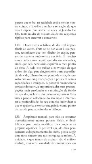 107
parece que o faz, na realidade está a pensar nou-
tra coisa ». « Falo-lhe e tenho a sensação de que
está à espera que acabe de vez ». « Quando lhe
falo, tenta mudar de assunto ou dá-me respostas
rápidas para encerrar a conversa ».
138.  Desenvolver o hábito de dar real impor-
tância ao outro. Trata-se de dar valor à sua pes-
soa, reconhecer que tem direito de existir, pen-
sar de maneira autónoma e ser feliz. É preciso
nunca subestimar aquilo que diz ou reivindica,
ainda que seja necessário exprimir o meu ponto
de vista. A tudo isto subjaz a convicção de que
todos têm algo para dar, pois têm outra experiên-
cia da vida, olham doutro ponto de vista, desen-
volveram outras preocupações e possuem outras
capacidades e intuições. É possível reconhecer a
verdade do outro, a importância das suas preocu-
pações mais profundas e a motivação de fundo
do que diz, inclusive das palavras agressivas. Para
isso, é preciso colocar-se no seu lugar e interpre-
tar a profundidade do seu coração, individuar o
que o apaixona, e tomar essa paixão como ponto
de partida para aprofundar o diálogo.
139.  Amplitude mental, para não se encerrar
obsessivamente numas poucas ideias, e flexi-
bilidade para poder modificar ou completar as
próprias opiniões. É possível que, do meu pen-
samento e do pensamento do outro, possa surgir
uma nova síntese que nos enriqueça a ambos. A
unidade, a que temos de aspirar, não é unifor-
midade, mas uma « unidade na diversidade » ou
 
