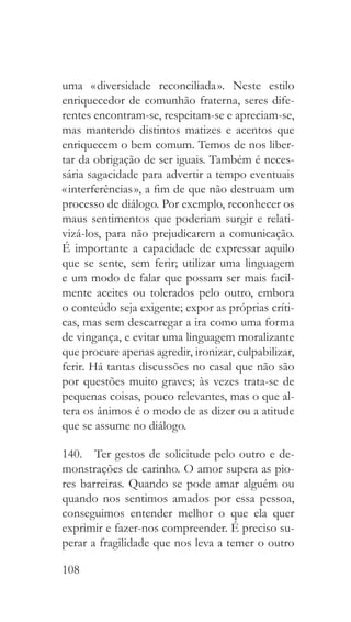 108
uma « diversidade reconciliada ». Neste estilo
enriquecedor de comunhão fraterna, seres dife-
rentes encontram-se, respeitam-se e apreciam-se,
mas mantendo distintos matizes e acentos que
enriquecem o bem comum. Temos de nos liber-
tar da obrigação de ser iguais. Também é neces-
sária sagacidade para advertir a tempo eventuais
« interferências », a fim de que não destruam um
processo de diálogo. Por exemplo, reconhecer os
maus sentimentos que poderiam surgir e relati-
vizá-los, para não prejudicarem a comunicação.
É importante a capacidade de expressar aquilo
que se sente, sem ferir; utilizar uma linguagem
e um modo de falar que possam ser mais facil-
mente aceites ou tolerados pelo outro, embora
o conteúdo seja exigente; expor as próprias críti-
cas, mas sem descarregar a ira como uma forma
de vingança, e evitar uma linguagem moralizante
que procure apenas agredir, ironizar, culpabilizar,
ferir. Há tantas discussões no casal que não são
por questões muito graves; às vezes trata-se de
pequenas coisas, pouco relevantes, mas o que al-
tera os ânimos é o modo de as dizer ou a atitude
que se assume no diálogo.
140.  Ter gestos de solicitude pelo outro e de-
monstrações de carinho. O amor supera as pio-
res barreiras. Quando se pode amar alguém ou
quando nos sentimos amados por essa pessoa,
conseguimos entender melhor o que ela quer
exprimir e fazer-nos compreender. É preciso su-
perar a fragilidade que nos leva a temer o outro
 