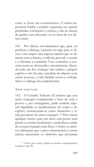 109
como se fosse um « concorrente ». É muito im-
portante fundar a própria segurança em opções
profundas, convicções e valores, e não no desejo
de ganhar uma discussão ou no facto de nos da-
rem razão.
141.  Por último, reconheçamos que, para ser
profícuo o diálogo, é preciso ter algo para se di-
zer; e isto requer uma riqueza interior que se ali-
menta com a leitura, a reflexão pessoal, a oração
e a abertura à sociedade. Caso contrário, a con-
versa torna-se aborrecida e inconsistente. Quan-
do cada um dos cônjuges não cultiva o próprio
espírito e não há uma variedade de relações com
outras pessoas, a vida familiar torna-se endogâ-
mica e o diálogo fica empobrecido.
Amor apaixonado
142.  O Concílio Vaticano II ensinou que este
amor conjugal « compreende o bem de toda a
pessoa e, por conseguinte, pode conferir espe-
cial dignidade às manifestações do corpo e do
espírito, enobrecendo-as como elementos e si-
nais peculiares do amor conjugal ».138
Deve haver
qualquer motivo para um amor sem prazer nem
paixão se revelar insuficiente a simbolizar a união
do coração humano com Deus: « Todos os místi-
cos afirmaram que o amor sobrenatural e o amor
celeste encontram os símbolos que procuram
138
  Const. past. sobre a Igreja no mundo contemporâneo
Gaudium et spes, 49.
 