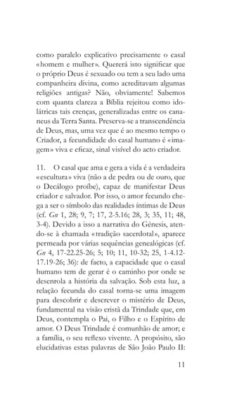 11
como paralelo explicativo precisamente o casal
« homem e mulher ». Quererá isto significar que
o próprio Deus é sexuado ou tem a seu lado uma
companheira divina, como acreditavam algumas
religiões antigas? Não, obviamente! Sabemos
com quanta clareza a Bíblia rejeitou como ido-
látricas tais crenças, generalizadas entre os cana-
neus da Terra Santa. Preserva-se a transcendência
de Deus, mas, uma vez que é ao mesmo tempo o
Criador, a fecundidade do casal humano é « ima-
gem » viva e eficaz, sinal visível do acto criador.
11.  O casal que ama e gera a vida é a verdadeira
« escultura » viva (não a de pedra ou de ouro, que
o Decálogo proíbe), capaz de manifestar Deus
criador e salvador. Por isso, o amor fecundo che-
ga a ser o símbolo das realidades íntimas de Deus
(cf. Gn 1, 28; 9, 7; 17, 2-5.16; 28, 3; 35, 11; 48,
3-4). Devido a isso a narrativa do Génesis, aten-
do-se à chamada « tradição sacerdotal », aparece
permeada por várias sequências genealógicas (cf.
Gn 4, 17-22.25-26; 5; 10; 11, 10-32; 25, 1-4.12-
17.19-26; 36): de facto, a capacidade que o casal
humano tem de gerar é o caminho por onde se
desenrola a história da salvação. Sob esta luz, a
relação fecunda do casal torna-se uma imagem
para descobrir e descrever o mistério de Deus,
fundamental na visão cristã da Trindade que, em
Deus, contempla o Pai, o Filho e o Espírito de
amor. O Deus Trindade é comunhão de amor; e
a família, o seu reflexo vivente. A propósito, são
elucidativas estas palavras de São João Paulo II:
 