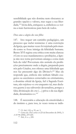 112
sensibilidade que não domina nem obscurece as
grandes opções e valores, mas segue a sua liber-
dade,141
brota dela, enriquece-a, embeleza-a e tor-
na-a mais harmoniosa para bem de todos.
Deus ama a alegria dos seus filhos
147.  Isto requer um caminho pedagógico, um
processo que inclui renúncias: é uma convicção
da Igreja, que muitas vezes foi rejeitada pelo mun-
do como se fosse inimiga da felicidade humana.
Bento XVI regista esta crítica com muita clareza:
« Com os seus mandamentos e proibições, a Igre-
ja não nos torna porventura amarga a coisa mais
bela da vida? Porventura não assinala ela proibi-
ções precisamente onde a alegria, preparada para
nós pelo Criador, nos oferece uma felicidade que
nos faz pressentir algo do Divino? »142
Mas ele
responde que, embora não tenham faltado exa-
geros ou ascetismos extraviados no cristianismo,
a doutrina oficial da Igreja, fiel à Sagrada Escri-
tura, não rejeitou « o eros enquanto tal, mas decla-
rou guerra à sua subversão devastadora, porque a
falsa divinização do eros (…) priva-o da sua digni-
dade, desumaniza-o ».143
148.  É necessária a educação da emotividade e
do instinto e, para isso, às vezes torna-se indis-
141
  Cf. ibid., I-II, q. 59, art. 5.
142
  Carta enc. Deus caritas est (25 de Dezembro de 2005), 3:
AAS 98 (2006), 219-220.
143
  Ibid., 4: o. c., 220.
 