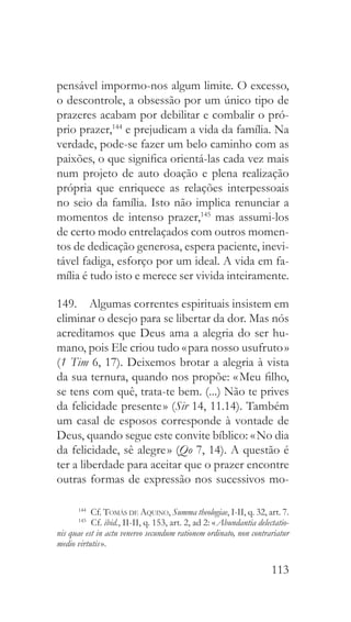 113
pensável impormo-nos algum limite. O excesso,
o descontrole, a obsessão por um único tipo de
prazeres acabam por debilitar e combalir o pró-
prio prazer,144
e prejudicam a vida da família. Na
verdade, pode-se fazer um belo caminho com as
paixões, o que significa orientá-las cada vez mais
num projeto de auto doação e plena realização
própria que enriquece as relações interpessoais
no seio da família. Isto não implica renunciar a
momentos de intenso prazer,145
mas assumi-los
de certo modo entrelaçados com outros momen-
tos de dedicação generosa, espera paciente, inevi-
tável fadiga, esforço por um ideal. A vida em fa-
mília é tudo isto e merece ser vivida inteiramente.
149.  Algumas correntes espirituais insistem em
eliminar o desejo para se libertar da dor. Mas nós
acreditamos que Deus ama a alegria do ser hu-
mano, pois Ele criou tudo « para nosso usufruto »
(1 Tim 6, 17). Deixemos brotar a alegria à vista
da sua ternura, quando nos propõe: « Meu filho,
se tens com quê, trata-te bem. (...) Não te prives
da felicidade presente » (Sir 14, 11.14). Também
um casal de esposos corresponde à vontade de
Deus, quando segue este convite bíblico: « No dia
da felicidade, sê alegre » (Qo 7, 14). A questão é
ter a liberdade para aceitar que o prazer encontre
outras formas de expressão nos sucessivos mo-
144
 Cf. Tomás de Aquino, Summa theologiae, I-II, q. 32, art. 7.
145
 Cf. ibid., II-II, q. 153, art. 2, ad 2: « Abundantia delectatio-
nis quae est in actu venereo secundum rationem ordinato, non contrariatur
medio virtutis ».
 