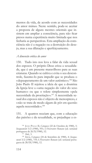 114
mentos da vida, de acordo com as necessidades
do amor mútuo. Neste sentido, pode-se aceitar
a proposta de alguns mestres orientais que in-
sistem em ampliar a consciência, para não ficar
presos numa experiência muito limitada que nos
fecharia as perspectivas. Esta ampliação da cons-
ciência não é a negação ou a destruição do dese-
jo, mas a sua dilatação e aperfeiçoamento.
A dimensão erótica do amor
150.  Tudo isto nos leva a falar da vida sexual
dos esposos. O próprio Deus criou a sexualida-
de, que é um presente maravilhoso para as suas
criaturas. Quando se cultiva e evita o seu descon-
trole, fazemo-lo para impedir que se produza o
« depauperamento de um valor autêntico ».146
São
João Paulo II rejeitou a ideia de que a doutrina
da Igreja leve a « uma negação do valor do sexo
humano » ou que o tolere simplesmente « pela
necessidade da procriação ».147
A necessidade se-
xual dos esposos não é objecto de menosprezo, e
« não se trata de modo algum de pôr em questão
aquela necessidade ».148
151.  A quantos receiam que, com a educação
das paixões e da sexualidade, se prejudique a es-
146
  João Paulo II, Catequese (22 de Outubro de 1980), 5:
Insegnamenti 3/2 (1980), 951; L’Osservatore Romano (ed. semanal
portuguesa de 26/X/1980), 12.
147
  Ibid., 3.
148
  Idem, Catequese (24 de Setembro de 1980), 4: Insegna-
menti 3/2 (1980), 719; L’Osservatore Romano (ed. semanal portu-
guesa de 28/IX/1980), 12.
 