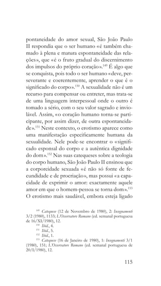 115
pontaneidade do amor sexual, São João Paulo
II respondia que o ser humano « é também cha-
mado à plena e matura espontaneidade das rela-
ções », que « é o fruto gradual do discernimento
dos impulsos do próprio coração ».149
É algo que
se conquista, pois todo o ser humano « deve, per-
severante e coerentemente, aprender o que é o
significado do corpo ».150
A sexualidade não é um
recurso para compensar ou entreter, mas trata-se
de uma linguagem interpessoal onde o outro é
tomado a sério, com o seu valor sagrado e invio-
lável. Assim, « o coração humano torna-se parti-
cipante, por assim dizer, de outra espontaneida-
de ».151
Neste contexto, o erotismo aparece como
uma manifestação especificamente humana da
sexualidade. Nele pode-se encontrar o « signifi-
cado esponsal do corpo e a autêntica dignidade
do dom ».152
Nas suas catequeses sobre a teologia
do corpo humano, São João Paulo II ensinou que
a corporeidade sexuada « é não só fonte de fe-
cundidade e de procriação », mas possui « a capa-
cidade de exprimir o amor: exactamente aquele
amor em que o homem-pessoa se torna dom ».153
O erotismo mais saudável, embora esteja ligado
149
  Catequese (12 de Novembro de 1980), 2: Insegnamenti
3/2 (1980), 1133; L’Osservatore Romano (ed. semanal portuguesa
de 16/XI/1980), 12.
150
  Ibid., 4.
151
  Ibid., 5.
152
  Ibid., 1.
153
  Catequese (16 de Janeiro de 1980), 1: Insegnamenti 3/1
(1980), 151; L’Osservatore Romano (ed. semanal portuguesa de
20/I/1980), 12.
 