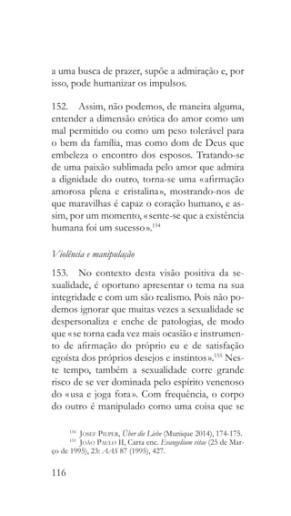 116
a uma busca de prazer, supõe a admiração e, por
isso, pode humanizar os impulsos.
152.  Assim, não podemos, de maneira alguma,
entender a dimensão erótica do amor como um
mal permitido ou como um peso tolerável para
o bem da família, mas como dom de Deus que
embeleza o encontro dos esposos. Tratando-se
de uma paixão sublimada pelo amor que admira
a dignidade do outro, torna-se uma « afirmação
amorosa plena e cristalina », mostrando-nos de
que maravilhas é capaz o coração humano, e as-
sim, por um momento, « sente-se que a existência
humana foi um sucesso ».154
Violência e manipulação
153.  No contexto desta visão positiva da se-
xualidade, é oportuno apresentar o tema na sua
integridade e com um são realismo. Pois não po-
demos ignorar que muitas vezes a sexualidade se
despersonaliza e enche de patologias, de modo
que « se torna cada vez mais ocasião e instrumen-
to de afirmação do próprio eu e de satisfação
egoísta dos próprios desejos e instintos ».155
Nes-
te tempo, também a sexualidade corre grande
risco de se ver dominada pelo espírito venenoso
do « usa e joga fora ». Com frequência, o corpo
do outro é manipulado como uma coisa que se
154
  Josef Pieper, Über die Liebe (Munique 2014), 174-175.
155
  João Paulo II, Carta enc. Evangelium vitae (25 de Mar-
ço de 1995), 23: AAS 87 (1995), 427.
 
