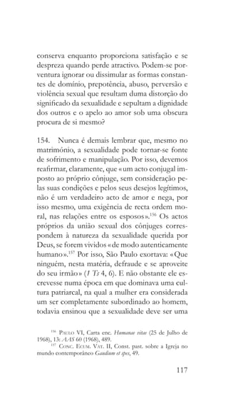 117
conserva enquanto proporciona satisfação e se
despreza quando perde atractivo. Podem-se por-
ventura ignorar ou dissimular as formas constan-
tes de domínio, prepotência, abuso, perversão e
violência sexual que resultam duma distorção do
significado da sexualidade e sepultam a dignidade
dos outros e o apelo ao amor sob uma obscura
procura de si mesmo?
154.  Nunca é demais lembrar que, mesmo no
matrimónio, a sexualidade pode tornar-se fonte
de sofrimento e manipulação. Por isso, devemos
reafirmar, claramente, que « um acto conjugal im-
posto ao próprio cônjuge, sem consideração pe-
las suas condições e pelos seus desejos legítimos,
não é um verdadeiro acto de amor e nega, por
isso mesmo, uma exigência de recta ordem mo-
ral, nas relações entre os esposos ».156
Os actos
próprios da união sexual dos cônjuges corres-
pondem à natureza da sexualidade querida por
Deus, se forem vividos « de modo autenticamente
humano ».157
Por isso, São Paulo exortava: « Que
ninguém, nesta matéria, defraude e se aproveite
do seu irmão » (1 Ts 4, 6). E não obstante ele es-
crevesse numa época em que dominava uma cul-
tura patriarcal, na qual a mulher era considerada
um ser completamente subordinado ao homem,
todavia ensinou que a sexualidade deve ser uma
156
  Paulo VI, Carta enc. Humanae vitae (25 de Julho de
1968), 13: AAS 60 (1968), 489.
157
  Conc. Ecum. Vat. II, Const. past. sobre a Igreja no
mundo contemporâneo Gaudium et spes, 49.
 