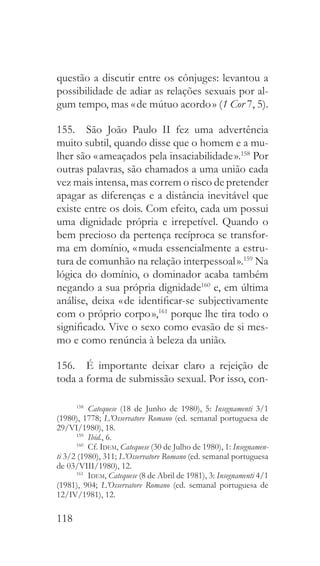118
questão a discutir entre os cônjuges: levantou a
possibilidade de adiar as relações sexuais por al-
gum tempo, mas « de mútuo acordo » (1 Cor 7, 5).
155.  São João Paulo II fez uma advertência
muito subtil, quando disse que o homem e a mu-
lher são « ameaçados pela insaciabilidade ».158
Por
outras palavras, são chamados a uma união cada
vez mais intensa, mas correm o risco de pretender
apagar as diferenças e a distância inevitável que
existe entre os dois. Com efeito, cada um possui
uma dignidade própria e irrepetível. Quando o
bem precioso da pertença recíproca se transfor-
ma em domínio, « muda essencialmente a estru-
tura de comunhão na relação interpessoal ».159
Na
lógica do domínio, o dominador acaba também
negando a sua própria dignidade160
e, em última
análise, deixa « de identificar-se subjectivamente
com o próprio corpo »,161
porque lhe tira todo o
significado. Vive o sexo como evasão de si mes-
mo e como renúncia à beleza da união.
156.  É importante deixar claro a rejeição de
toda a forma de submissão sexual. Por isso, con-
158
  Catequese (18 de Junho de 1980), 5: Insegnamenti 3/1
(1980), 1778; L’Osservatore Romano (ed. semanal portuguesa de
29/VI/1980), 18.
159
  Ibid., 6.
160
 Cf. Idem, Catequese (30 de Julho de 1980), 1: Insegnamen-
ti 3/2 (1980), 311; L’Osservatore Romano (ed. semanal portuguesa
de 03/VIII/1980), 12.
161
  Idem, Catequese (8 de Abril de 1981), 3: Insegnamenti 4/1
(1981), 904; L’Osservatore Romano (ed. semanal portuguesa de
12/IV/1981), 12.
 