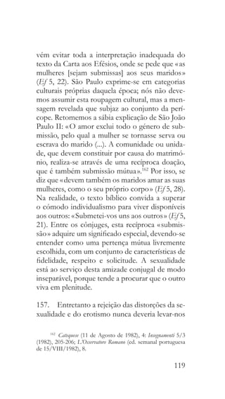 119
vém evitar toda a interpretação inadequada do
texto da Carta aos Efésios, onde se pede que « as
mulheres [sejam submissas] aos seus maridos »
(Ef 5, 22). São Paulo exprime-se em categorias
culturais próprias daquela época; nós não deve-
mos assumir esta roupagem cultural, mas a men-
sagem revelada que subjaz ao conjunto da perí-
cope. Retomemos a sábia explicação de São João
Paulo II: « O amor exclui todo o género de sub-
missão, pelo qual a mulher se tornasse serva ou
escrava do marido (...). A comunidade ou unida-
de, que devem constituir por causa do matrimó-
nio, realiza-se através de uma recíproca doação,
que é também submissão mútua ».162
Por isso, se
diz que « devem também os maridos amar as suas
mulheres, como o seu próprio corpo » (Ef 5, 28).
Na realidade, o texto bíblico convida a superar
o cómodo individualismo para viver disponíveis
aos outros: « Submetei-vos uns aos outros » (Ef 5,
21). Entre os cônjuges, esta recíproca « submis-
são » adquire um significado especial, devendo-se
entender como uma pertença mútua livremente
escolhida, com um conjunto de características de
fidelidade, respeito e solicitude. A sexualidade
está ao serviço desta amizade conjugal de modo
inseparável, porque tende a procurar que o outro
viva em plenitude.
157.  Entretanto a rejeição das distorções da se-
xualidade e do erotismo nunca deveria levar-nos
162
  Catequese (11 de Agosto de 1982), 4: Insegnamenti 5/3
(1982), 205-206; L’Osservatore Romano (ed. semanal portuguesa
de 15/VIII/1982), 8.
 