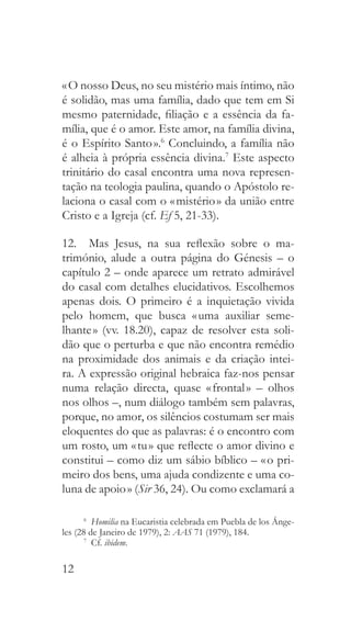 12
« O nosso Deus, no seu mistério mais íntimo, não
é solidão, mas uma família, dado que tem em Si
mesmo paternidade, filiação e a essência da fa-
mília, que é o amor. Este amor, na família divina,
é o Espírito Santo ».6
Concluindo, a família não
é alheia à própria essência divina.7
Este aspecto
trinitário do casal encontra uma nova represen-
tação na teologia paulina, quando o Apóstolo re-
laciona o casal com o « mistério » da união entre
Cristo e a Igreja (cf. Ef 5, 21-33).
12.  Mas Jesus, na sua reflexão sobre o ma-
trimónio, alude a outra página do Génesis – o
capítulo 2 – onde aparece um retrato admirável
do casal com detalhes elucidativos. Escolhemos
apenas dois. O primeiro é a inquietação vivida
pelo homem, que busca « uma auxiliar seme-
lhante » (vv. 18.20), capaz de resolver esta soli-
dão que o perturba e que não encontra remédio
na proximidade dos animais e da criação intei-
ra. A expressão original hebraica faz-nos pensar
numa relação directa, quase « frontal » – olhos
nos olhos –, num diálogo também sem palavras,
porque, no amor, os silêncios costumam ser mais
eloquentes do que as palavras: é o encontro com
um rosto, um « tu » que reflecte o amor divino e
constitui – como diz um sábio bíblico – « o pri-
meiro dos bens, uma ajuda condizente e uma co-
luna de apoio » (Sir 36, 24). Ou como exclamará a
6
  Homilia na Eucaristia celebrada em Puebla de los Ánge-
les (28 de Janeiro de 1979), 2: AAS 71 (1979), 184.
7
 Cf. ibidem.
 