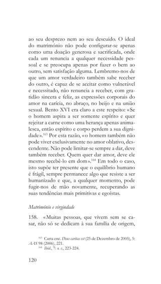 120
ao seu desprezo nem ao seu descuido. O ideal
do matrimónio não pode configurar-se apenas
como uma doação generosa e sacrificada, onde
cada um renuncia a qualquer necessidade pes-
soal e se preocupa apenas por fazer o bem ao
outro, sem satisfação alguma. Lembremo-nos de
que um amor verdadeiro também sabe receber
do outro, é capaz de se aceitar como vulnerável
e necessitado, não renuncia a receber, com gra-
tidão sincera e feliz, as expressões corporais do
amor na carícia, no abraço, no beijo e na união
sexual. Bento XVI era claro a este respeito: « Se
o homem aspira a ser somente espírito e quer
rejeitar a carne como uma herança apenas anima-
lesca, então espírito e corpo perdem a sua digni-
dade ».163
Por esta razão, « o homem também não
pode viver exclusivamente no amor oblativo, des-
cendente. Não pode limitar-se sempre a dar, deve
também receber. Quem quer dar amor, deve ele
mesmo recebê-lo em dom ».164
Em todo o caso,
isto supõe ter presente que o equilíbrio humano
é frágil, sempre permanece algo que resiste a ser
humanizado e que, a qualquer momento, pode
fugir-nos de mão novamente, recuperando as
suas tendências mais primitivas e egoístas.
Matrimónio e virgindade
158.  « Muitas pessoas, que vivem sem se ca-
sar, não só se dedicam à sua família de origem,
163
  Carta enc. Deus caritas est (25 de Dezembro de 2005), 5:
AAS 98 (2006), 221.
164
  Ibid., 7: o. c., 223-224.
 