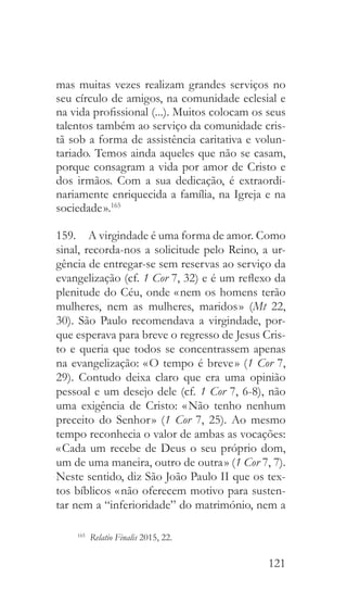 121
mas muitas vezes realizam grandes serviços no
seu círculo de amigos, na comunidade eclesial e
na vida profissional (...). Muitos colocam os seus
talentos também ao serviço da comunidade cris-
tã sob a forma de assistência caritativa e volun-
tariado. Temos ainda aqueles que não se casam,
porque consagram a vida por amor de Cristo e
dos irmãos. Com a sua dedicação, é extraordi-
nariamente enriquecida a família, na Igreja e na
sociedade ».165
159.  A virgindade é uma forma de amor. Como
sinal, recorda-nos a solicitude pelo Reino, a ur-
gência de entregar-se sem reservas ao serviço da
evangelização (cf. 1 Cor 7, 32) e é um reflexo da
plenitude do Céu, onde « nem os homens terão
mulheres, nem as mulheres, maridos » (Mt 22,
30). São Paulo recomendava a virgindade, por-
que esperava para breve o regresso de Jesus Cris-
to e queria que todos se concentrassem apenas
na evangelização: « O tempo é breve » (1 Cor 7,
29). Contudo deixa claro que era uma opinião
pessoal e um desejo dele (cf. 1 Cor 7, 6-8), não
uma exigência de Cristo: « Não tenho nenhum
preceito do Senhor » (1 Cor 7, 25). Ao mesmo
tempo reconhecia o valor de ambas as vocações:
« Cada um recebe de Deus o seu próprio dom,
um de uma maneira, outro de outra » (1 Cor 7, 7).
Neste sentido, diz São João Paulo II que os tex-
tos bíblicos « não oferecem motivo para susten-
tar nem a “inferioridade” do matrimónio, nem a
165
  Relatio Finalis 2015, 22.
 