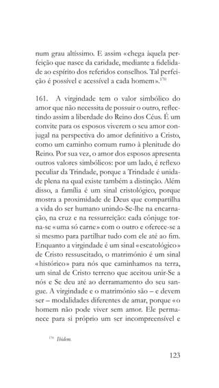 123
num grau altíssimo. E assim « chega àquela per-
feição que nasce da caridade, mediante a fidelida-
de ao espírito dos referidos conselhos. Tal perfei-
ção é possível e acessível a cada homem ».170
161.  A virgindade tem o valor simbólico do
amor que não necessita de possuir o outro, reflec-
tindo assim a liberdade do Reino dos Céus. É um
convite para os esposos viverem o seu amor con-
jugal na perspectiva do amor definitivo a Cristo,
como um caminho comum rumo à plenitude do
Reino. Por sua vez, o amor dos esposos apresenta
outros valores simbólicos: por um lado, é reflexo
peculiar da Trindade, porque a Trindade é unida-
de plena na qual existe também a distinção. Além
disso, a família é um sinal cristológico, porque
mostra a proximidade de Deus que compartilha
a vida do ser humano unindo-Se-lhe na encarna-
ção, na cruz e na ressurreição: cada cônjuge tor-
na-se « uma só carne » com o outro e oferece-se a
si mesmo para partilhar tudo com ele até ao fim.
Enquanto a virgindade é um sinal « escatológico »
de Cristo ressuscitado, o matrimónio é um sinal
« histórico » para nós que caminhamos na terra,
um sinal de Cristo terreno que aceitou unir-Se a
nós e Se deu até ao derramamento do seu san-
gue. A virgindade e o matrimónio são – e devem
ser – modalidades diferentes de amar, porque « o
homem não pode viver sem amor. Ele perma-
nece para si próprio um ser incompreensível e
170
  Ibidem.
 