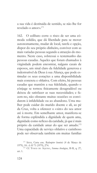 124
a sua vida é destituída de sentido, se não lhe for
revelado o amor ».171
162.  O celibato corre o risco de ser uma có-
moda solidão, que dá liberdade para se mover
autonomamente, mudar de local, tarefa e opção,
dispor do seu próprio dinheiro, conviver com as
mais variadas pessoas segundo a atracção do mo-
mento. Neste caso, sobressai o testemunho das
pessoas casadas. Aqueles que foram chamados à
virgindade podem encontrar, nalguns casais de
esposos, um sinal claro da fidelidade generosa e
indestrutível de Deus à sua Aliança, que pode es-
timular os seus corações a uma disponibilidade
mais concreta e oblativa. Com efeito, há pessoas
casadas que mantêm a sua fidelidade, quando o
cônjuge se tornou fisicamente desagradável ou
deixou de satisfazer as suas necessidades; e fa-
zem-no, não obstante muitas ocasiões os convi-
darem à infidelidade ou ao abandono. Uma mu-
lher pode cuidar do marido doente e ali, ao pé
da Cruz, volta a oferecer o « sim » do seu amor
até à morte. Em semelhante amor, manifesta-se
de forma esplêndida a dignidade de quem ama,
dignidade como reflexo da caridade, já que é mais
próprio da caridade amar do que ser amado.172
Uma capacidade de serviço oblativo e carinhoso
pode ser observada também em muitas famílias
171
  Idem, Carta enc. Redemptor hominis (4 de Março de
1979), 10: AAS 71 (1979), 274.
172
 Cf. Tomás de Aquino, Summa theologiae, II-II, q. 27,
art. 1.
 