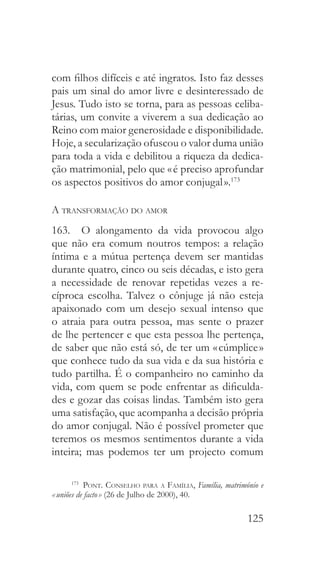 125
com filhos difíceis e até ingratos. Isto faz desses
pais um sinal do amor livre e desinteressado de
Jesus. Tudo isto se torna, para as pessoas celiba-
tárias, um convite a viverem a sua dedicação ao
Reino com maior generosidade e disponibilidade.
Hoje, a secularização ofuscou o valor duma união
para toda a vida e debilitou a riqueza da dedica-
ção matrimonial, pelo que « é preciso aprofundar
os aspectos positivos do amor conjugal ».173
A transformação do amor
163.  O alongamento da vida provocou algo
que não era comum noutros tempos: a relação
íntima e a mútua pertença devem ser mantidas
durante quatro, cinco ou seis décadas, e isto gera
a necessidade de renovar repetidas vezes a re-
cíproca escolha. Talvez o cônjuge já não esteja
apaixonado com um desejo sexual intenso que
o atraia para outra pessoa, mas sente o prazer
de lhe pertencer e que esta pessoa lhe pertença,
de saber que não está só, de ter um « cúmplice »
que conhece tudo da sua vida e da sua história e
tudo partilha. É o companheiro no caminho da
vida, com quem se pode enfrentar as dificulda-
des e gozar das coisas lindas. Também isto gera
uma satisfação, que acompanha a decisão própria
do amor conjugal. Não é possível prometer que
teremos os mesmos sentimentos durante a vida
inteira; mas podemos ter um projecto comum
173
  Pont. Conselho para a Família, Família, matrimónio e
« uniões de facto » (26 de Julho de 2000), 40.
 