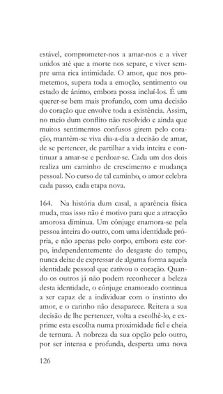 126
estável, comprometer-nos a amar-nos e a viver
unidos até que a morte nos separe, e viver sem-
pre uma rica intimidade. O amor, que nos pro-
metemos, supera toda a emoção, sentimento ou
estado de ânimo, embora possa incluí-los. É um
querer-se bem mais profundo, com uma decisão
do coração que envolve toda a existência. Assim,
no meio dum conflito não resolvido e ainda que
muitos sentimentos confusos girem pelo cora-
ção, mantém-se viva dia-a-dia a decisão de amar,
de se pertencer, de partilhar a vida inteira e con-
tinuar a amar-se e perdoar-se. Cada um dos dois
realiza um caminho de crescimento e mudança
pessoal. No curso de tal caminho, o amor celebra
cada passo, cada etapa nova.
164.  Na história dum casal, a aparência física
muda, mas isso não é motivo para que a atracção
amorosa diminua. Um cônjuge enamora-se pela
pessoa inteira do outro, com uma identidade pró-
pria, e não apenas pelo corpo, embora este cor-
po, independentemente do desgaste do tempo,
nunca deixe de expressar de alguma forma aquela
identidade pessoal que cativou o coração. Quan-
do os outros já não podem reconhecer a beleza
desta identidade, o cônjuge enamorado continua
a ser capaz de a individuar com o instinto do
amor, e o carinho não desaparece. Reitera a sua
decisão de lhe pertencer, volta a escolhê-lo, e ex-
prime esta escolha numa proximidade fiel e cheia
de ternura. A nobreza da sua opção pelo outro,
por ser intensa e profunda, desperta uma nova
 
