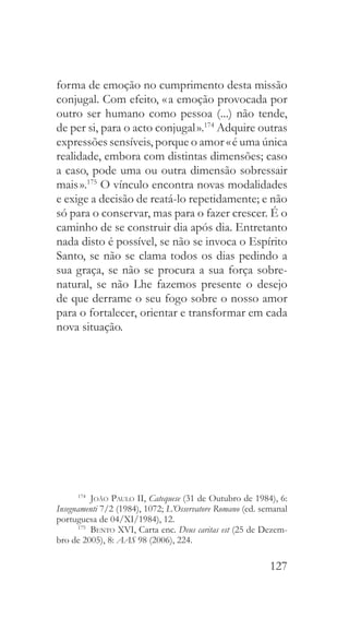 127
forma de emoção no cumprimento desta missão
conjugal. Com efeito, « a emoção provocada por
outro ser humano como pessoa (...) não tende,
de per si, para o acto conjugal ».174
Adquire outras
expressões sensíveis, porque o amor « é uma única
realidade, embora com distintas dimensões; caso
a caso, pode uma ou outra dimensão sobressair
mais ».175
O vínculo encontra novas modalidades
e exige a decisão de reatá-lo repetidamente; e não
só para o conservar, mas para o fazer crescer. É o
caminho de se construir dia após dia. Entretanto
nada disto é possível, se não se invoca o Espírito
Santo, se não se clama todos os dias pedindo a
sua graça, se não se procura a sua força sobre-
natural, se não Lhe fazemos presente o desejo
de que derrame o seu fogo sobre o nosso amor
para o fortalecer, orientar e transformar em cada
nova situação.
174
  João Paulo II, Catequese (31 de Outubro de 1984), 6:
Insegnamenti 7/2 (1984), 1072; L’Osservatore Romano (ed. semanal
portuguesa de 04/XI/1984), 12.
175
  Bento XVI, Carta enc. Deus caritas est (25 de Dezem-
bro de 2005), 8: AAS 98 (2006), 224.
 