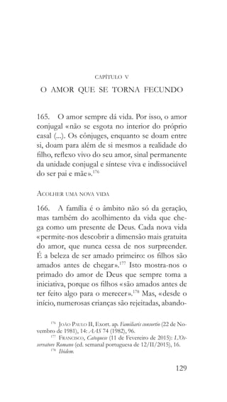129
CAPÍTULO V
O AMOR QUE SE TORNA FECUNDO
165.  O amor sempre dá vida. Por isso, o amor
conjugal « não se esgota no interior do próprio
casal (...). Os cônjuges, enquanto se doam entre
si, doam para além de si mesmos a realidade do
filho, reflexo vivo do seu amor, sinal permanente
da unidade conjugal e síntese viva e indissociável
do ser pai e mãe ».176
Acolher uma nova vida
166.  A família é o âmbito não só da geração,
mas também do acolhimento da vida que che-
ga como um presente de Deus. Cada nova vida
« permite-nos descobrir a dimensão mais gratuita
do amor, que nunca cessa de nos surpreender.
É a beleza de ser amado primeiro: os filhos são
amados antes de chegar ».177
Isto mostra-nos o
primado do amor de Deus que sempre toma a
iniciativa, porque os filhos « são amados antes de
ter feito algo para o merecer ».178
Mas, « desde o
início, numerosas crianças são rejeitadas, abando-
176
  João Paulo II, Exort. ap. Familiaris consortio (22 de No-
vembro de 1981), 14: AAS 74 (1982), 96.
177
  Francisco, Catequese (11 de Fevereiro de 2015): L’Os-
servatore Romano (ed. semanal portuguesa de 12/II/2015), 16.
178
  Ibidem.
 
