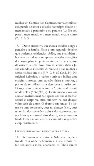 13
mulher do Cântico dos Cânticos, numa confissão
estupenda de amor e doação na reciprocidade, « o
meu amado é para mim e eu para ele (...). Eu sou
para o meu amado e o meu amado é para mim »
(2, 16; 6, 3).
13.  Deste encontro, que cura a solidão, surge a
geração e a família. Este é um segundo detalhe,
que podemos evidenciar: Adão, que é também o
homem de todos os tempos e de todas as regiões
do nosso planeta, juntamente com a sua esposa
dá origem a uma nova família, como afirma Je-
sus citando o Génesis: « Unir-se-á à sua mulher e
serão os dois um só » (Mt 19, 5; cf. Gn 2, 24). No
original hebraico, o verbo « unir-se » indica uma
estreita sintonia, uma adesão física e interior, a
ponto de se utilizar para descrever a união com
Deus, como canta o orante: « A minha alma está
unida a Ti » (Sl 63/62, 9). Deste modo, evoca-se
a união matrimonial não apenas na sua dimensão
sexual e corpórea, mas também na sua doação
voluntária de amor. O fruto desta união é « tor-
nar-se uma só carne », quer no abraço físico, quer
na união dos corações e das vidas e, porventura,
no filho que nascerá dos dois e, em si mesmo,
há-de levar as duas « carnes », unindo-as genética
e espiritualmente.
Os teus filhos como rebentos de oliveira
14.  Retomemos o canto do Salmista. Lá, den-
tro da casa onde o homem e a sua esposa es-
tão sentados à mesa, aparecem os filhos que os
 