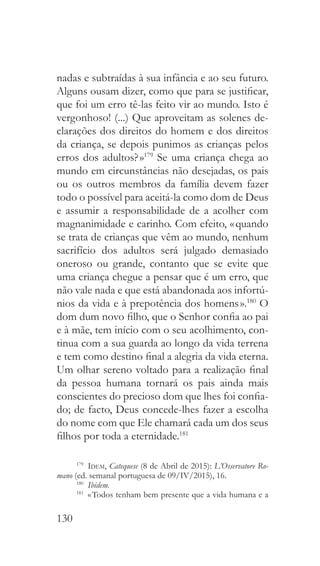 130
nadas e subtraídas à sua infância e ao seu futuro.
Alguns ousam dizer, como que para se justificar,
que foi um erro tê-las feito vir ao mundo. Isto é
vergonhoso! (...) Que aproveitam as solenes de-
clarações dos direitos do homem e dos direitos
da criança, se depois punimos as crianças pelos
erros dos adultos? »179
Se uma criança chega ao
mundo em circunstâncias não desejadas, os pais
ou os outros membros da família devem fazer
todo o possível para aceitá-la como dom de Deus
e assumir a responsabilidade de a acolher com
magnanimidade e carinho. Com efeito, « quando
se trata de crianças que vêm ao mundo, nenhum
sacrifício dos adultos será julgado demasiado
oneroso ou grande, contanto que se evite que
uma criança chegue a pensar que é um erro, que
não vale nada e que está abandonada aos infortú-
nios da vida e à prepotência dos homens ».180
O
dom dum novo filho, que o Senhor confia ao pai
e à mãe, tem início com o seu acolhimento, con-
tinua com a sua guarda ao longo da vida terrena
e tem como destino final a alegria da vida eterna.
Um olhar sereno voltado para a realização final
da pessoa humana tornará os pais ainda mais
conscientes do precioso dom que lhes foi confia-
do; de facto, Deus concede-lhes fazer a escolha
do nome com que Ele chamará cada um dos seus
filhos por toda a eternidade.181
179
  Idem, Catequese (8 de Abril de 2015): L’Osservatore Ro-
mano (ed. semanal portuguesa de 09/IV/2015), 16.
180
  Ibidem.
181
  « Todos tenham bem presente que a vida humana e a
 