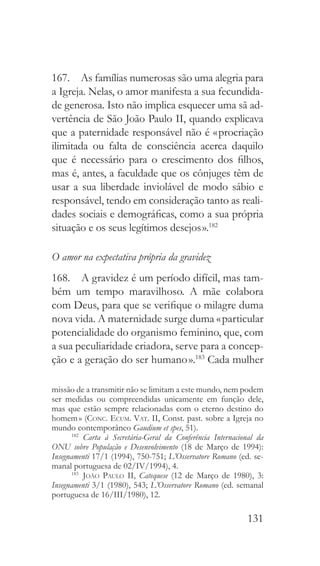 131
167.  As famílias numerosas são uma alegria para
a Igreja. Nelas, o amor manifesta a sua fecundida-
de generosa. Isto não implica esquecer uma sã ad-
vertência de São João Paulo II, quando explicava
que a paternidade responsável não é « procriação
ilimitada ou falta de consciência acerca daquilo
que é necessário para o crescimento dos filhos,
mas é, antes, a faculdade que os cônjuges têm de
usar a sua liberdade inviolável de modo sábio e
responsável, tendo em consideração tanto as reali-
dades sociais e demográficas, como a sua própria
situação e os seus legítimos desejos ».182
O amor na expectativa própria da gravidez
168.  A gravidez é um período difícil, mas tam-
bém um tempo maravilhoso. A mãe colabora
com Deus, para que se verifique o milagre duma
nova vida. A maternidade surge duma « particular
potencialidade do organismo feminino, que, com
a sua peculiaridade criadora, serve para a concep-
ção e a geração do ser humano ».183
Cada mulher
missão de a transmitir não se limitam a este mundo, nem podem
ser medidas ou compreendidas unicamente em função dele,
mas que estão sempre relacionadas com o eterno destino do
homem » (Conc. Ecum. Vat. II, Const. past. sobre a Igreja no
mundo contemporâneo Gaudium et spes, 51).
182
  Carta à Secretária-Geral da Conferência Internacional da
ONU sobre População e Desenvolvimento (18 de Março de 1994):
Insegnamenti 17/1 (1994), 750-751; L’Osservatore Romano (ed. se-
manal portuguesa de 02/IV/1994), 4.
183
  João Paulo II, Catequese (12 de Março de 1980), 3:
Insegnamenti 3/1 (1980), 543; L’Osservatore Romano (ed. semanal
portuguesa de 16/III/1980), 12.
 