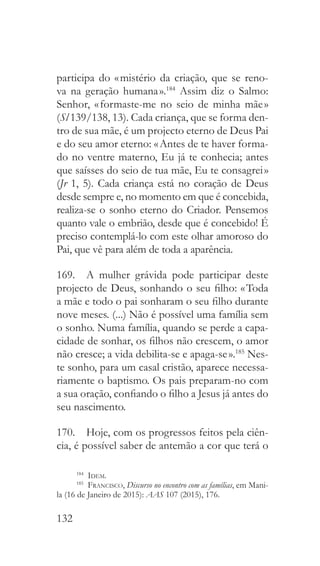 132
participa do « mistério da criação, que se reno-
va na geração humana ».184
Assim diz o Salmo:
Senhor, « formaste-me no seio de minha mãe »
(Sl 139/138, 13). Cada criança, que se forma den-
tro de sua mãe, é um projecto eterno de Deus Pai
e do seu amor eterno: « Antes de te haver forma-
do no ventre materno, Eu já te conhecia; antes
que saísses do seio de tua mãe, Eu te consagrei »
(Jr 1, 5). Cada criança está no coração de Deus
desde sempre e, no momento em que é concebida,
realiza-se o sonho eterno do Criador. Pensemos
quanto vale o embrião, desde que é concebido! É
preciso contemplá-lo com este olhar amoroso do
Pai, que vê para além de toda a aparência.
169.  A mulher grávida pode participar deste
projecto de Deus, sonhando o seu filho: « Toda
a mãe e todo o pai sonharam o seu filho durante
nove meses. (...) Não é possível uma família sem
o sonho. Numa família, quando se perde a capa-
cidade de sonhar, os filhos não crescem, o amor
não cresce; a vida debilita-se e apaga-se ».185
Nes-
te sonho, para um casal cristão, aparece necessa-
riamente o baptismo. Os pais preparam-no com
a sua oração, confiando o filho a Jesus já antes do
seu nascimento.
170.  Hoje, com os progressos feitos pela ciên-
cia, é possível saber de antemão a cor que terá o
184
  Idem.
185
  Francisco, Discurso no encontro com as famílias, em Mani-
la (16 de Janeiro de 2015): AAS 107 (2015), 176.
 