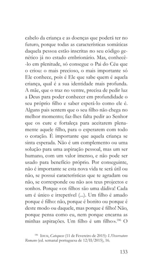 133
cabelo da criança e as doenças que poderá ter no
futuro, porque todas as características somáticas
daquela pessoa estão inscritas no seu código ge-
nético já no estado embrionário. Mas, conhecê-
-lo em plenitude, só consegue o Pai do Céu que
o criou: o mais precioso, o mais importante só
Ele conhece, pois é Ele que sabe quem é aquela
criança, qual é a sua identidade mais profunda.
A mãe, que o traz no ventre, precisa de pedir luz
a Deus para poder conhecer em profundidade o
seu próprio filho e saber esperá-lo como ele é.
Alguns pais sentem que o seu filho não chega no
melhor momento; faz-lhes falta pedir ao Senhor
que os cure e fortaleça para aceitarem plena-
mente aquele filho, para o esperarem com todo
o coração. É importante que aquela criança se
sinta esperada. Não é um complemento ou uma
solução para uma aspiração pessoal, mas um ser
humano, com um valor imenso, e não pode ser
usado para benefício próprio. Por conseguinte,
não é importante se esta nova vida te será útil ou
não, se possui características que te agradam ou
não, se corresponde ou não aos teus projectos e
sonhos. Porque « os filhos são uma dádiva! Cada
um é único e irrepetível (...). Um filho é amado
porque é filho: não, porque é bonito ou porque é
deste modo ou daquele, mas porque é filho! Não,
porque pensa como eu, nem porque encarna as
minhas aspirações. Um filho é um filho ».186
O
186
  Idem, Catequese (11 de Fevereiro de 2015): L’Osservatore
Romano (ed. semanal portuguesa de 12/II/2015), 16.
 