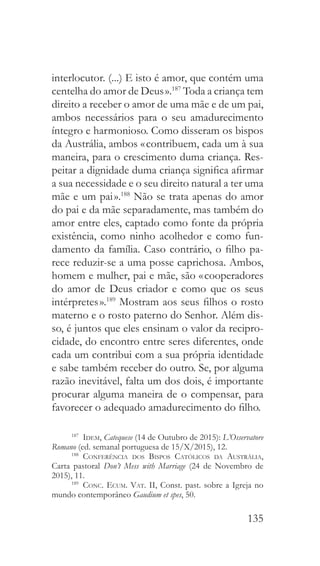 135
interlocutor. (...) E isto é amor, que contém uma
centelha do amor de Deus ».187
Toda a criança tem
direito a receber o amor de uma mãe e de um pai,
ambos necessários para o seu amadurecimento
íntegro e harmonioso. Como disseram os bispos
da Austrália, ambos « contribuem, cada um à sua
maneira, para o crescimento duma criança. Res-
peitar a dignidade duma criança significa afirmar
a sua necessidade e o seu direito natural a ter uma
mãe e um pai ».188
Não se trata apenas do amor
do pai e da mãe separadamente, mas também do
amor entre eles, captado como fonte da própria
existência, como ninho acolhedor e como fun-
damento da família. Caso contrário, o filho pa-
rece reduzir-se a uma posse caprichosa. Ambos,
homem e mulher, pai e mãe, são « cooperadores
do amor de Deus criador e como que os seus
intérpretes ».189
Mostram aos seus filhos o rosto
materno e o rosto paterno do Senhor. Além dis-
so, é juntos que eles ensinam o valor da recipro-
cidade, do encontro entre seres diferentes, onde
cada um contribui com a sua própria identidade
e sabe também receber do outro. Se, por alguma
razão inevitável, falta um dos dois, é importante
procurar alguma maneira de o compensar, para
favorecer o adequado amadurecimento do filho.
187
  Idem, Catequese (14 de Outubro de 2015): L’Osservatore
Romano (ed. semanal portuguesa de 15/X/2015), 12.
188
  Conferência dos Bispos Católicos da Austrália,
Carta pastoral Don’t Mess with Marriage (24 de Novembro de
2015), 11.
189
  Conc. Ecum. Vat. II, Const. past. sobre a Igreja no
mundo contemporâneo Gaudium et spes, 50.
 