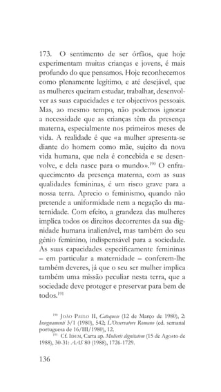 136
173.  O sentimento de ser órfãos, que hoje
experimentam muitas crianças e jovens, é mais
profundo do que pensamos. Hoje reconhecemos
como plenamente legítimo, e até desejável, que
as mulheres queiram estudar, trabalhar, desenvol-
ver as suas capacidades e ter objectivos pessoais.
Mas, ao mesmo tempo, não podemos ignorar
a necessidade que as crianças têm da presença
materna, especialmente nos primeiros meses de
vida. A realidade é que « a mulher apresenta-se
diante do homem como mãe, sujeito da nova
vida humana, que nela é concebida e se desen-
volve, e dela nasce para o mundo ».190
O enfra-
quecimento da presença materna, com as suas
qualidades femininas, é um risco grave para a
nossa terra. Aprecio o feminismo, quando não
pretende a uniformidade nem a negação da ma-
ternidade. Com efeito, a grandeza das mulheres
implica todos os direitos decorrentes da sua dig-
nidade humana inalienável, mas também do seu
génio feminino, indispensável para a sociedade.
As suas capacidades especificamente femininas
– em particular a maternidade – conferem-lhe
também deveres, já que o seu ser mulher implica
também uma missão peculiar nesta terra, que a
sociedade deve proteger e preservar para bem de
todos.191
190
  João Paulo II, Catequese (12 de Março de 1980), 2:
Insegnamenti 3/1 (1980), 542; L’Osservatore Romano (ed. semanal
portuguesa de 16/III/1980), 12.
191
 Cf. Idem, Carta ap. Mulieris dignitatem (15 de Agosto de
1988), 30-31: AAS 80 (1988), 1726-1729.
 