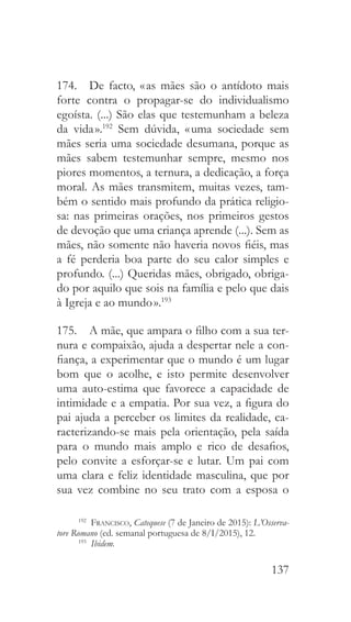 137
174.  De facto, « as mães são o antídoto mais
forte contra o propagar-se do individualismo
egoísta. (...) São elas que testemunham a beleza
da vida ».192
Sem dúvida, « uma sociedade sem
mães seria uma sociedade desumana, porque as
mães sabem testemunhar sempre, mesmo nos
piores momentos, a ternura, a dedicação, a força
moral. As mães transmitem, muitas vezes, tam-
bém o sentido mais profundo da prática religio-
sa: nas primeiras orações, nos primeiros gestos
de devoção que uma criança aprende (...). Sem as
mães, não somente não haveria novos fiéis, mas
a fé perderia boa parte do seu calor simples e
profundo. (...) Queridas mães, obrigado, obriga-
do por aquilo que sois na família e pelo que dais
à Igreja e ao mundo ».193
175.  A mãe, que ampara o filho com a sua ter-
nura e compaixão, ajuda a despertar nele a con-
fiança, a experimentar que o mundo é um lugar
bom que o acolhe, e isto permite desenvolver
uma auto-estima que favorece a capacidade de
intimidade e a empatia. Por sua vez, a figura do
pai ajuda a perceber os limites da realidade, ca-
racterizando-se mais pela orientação, pela saída
para o mundo mais amplo e rico de desafios,
pelo convite a esforçar-se e lutar. Um pai com
uma clara e feliz identidade masculina, que por
sua vez combine no seu trato com a esposa o
192
  Francisco, Catequese (7 de Janeiro de 2015): L’Osserva-
tore Romano (ed. semanal portuguesa de 8/I/2015), 12.
193
  Ibidem.
 