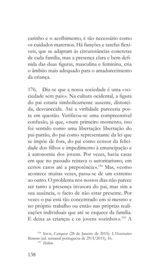 138
carinho e o acolhimento, é tão necessário como
os cuidados maternos. Há funções e tarefas flexí-
veis, que se adaptam às circunstâncias concretas
de cada família, mas a presença clara e bem defi-
nida das duas figuras, masculina e feminina, cria
o âmbito mais adequado para o amadurecimento
da criança.
176.  Diz-se que a nossa sociedade é uma « so-
ciedade sem pais ». Na cultura ocidental, a figura
do pai estaria simbolicamente ausente, distorci-
da, desvanecida. Até a virilidade pareceria pos-
ta em questão. Verificou-se uma compreensível
confusão, já que, « num primeiro momento, isto
foi sentido como uma libertação: libertação do
pai-patrão, do pai como representante da lei que
se impõe de fora, do pai como censor da felici-
dade dos filhos e impedimento à emancipação e
à autonomia dos jovens. Por vezes, havia casas
em que no passado reinava o autoritarismo, em
certos casos até a prepotência ».194
Mas, « como
acontece muitas vezes, passa-se de um extremo
ao outro. O problema nos nossos dias não parece
ser tanto a presença invasora do pai, mas sim a
sua ausência, o facto de não estar presente. Por
vezes o pai está tão concentrado em si mesmo e
no próprio trabalho ou então nas próprias reali-
zações individuais que até se esquece da família.
E deixa as crianças e os jovens sozinhos ».195
A
194
  Idem, Catequese (28 de Janeiro de 2015): L’Osservatore
Romano (ed. semanal portuguesa de 29/I/2015), 16.
195
  Ibidem.
 
