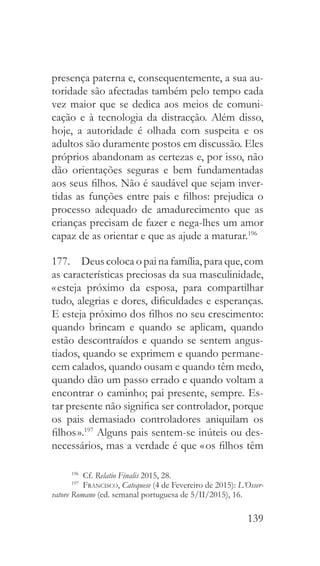 139
presença paterna e, consequentemente, a sua au-
toridade são afectadas também pelo tempo cada
vez maior que se dedica aos meios de comuni-
cação e à tecnologia da distracção. Além disso,
hoje, a autoridade é olhada com suspeita e os
adultos são duramente postos em discussão. Eles
próprios abandonam as certezas e, por isso, não
dão orientações seguras e bem fundamentadas
aos seus filhos. Não é saudável que sejam inver-
tidas as funções entre pais e filhos: prejudica o
processo adequado de amadurecimento que as
crianças precisam de fazer e nega-lhes um amor
capaz de as orientar e que as ajude a maturar.196
177.  Deus coloca o pai na família, para que, com
as características preciosas da sua masculinidade,
« esteja próximo da esposa, para compartilhar
tudo, alegrias e dores, dificuldades e esperanças.
E esteja próximo dos filhos no seu crescimento:
quando brincam e quando se aplicam, quando
estão descontraídos e quando se sentem angus-
tiados, quando se exprimem e quando permane-
cem calados, quando ousam e quando têm medo,
quando dão um passo errado e quando voltam a
encontrar o caminho; pai presente, sempre. Es-
tar presente não significa ser controlador, porque
os pais demasiado controladores aniquilam os
filhos ».197
Alguns pais sentem-se inúteis ou des-
necessários, mas a verdade é que « os filhos têm
196
 Cf. Relatio Finalis 2015, 28.
197
  Francisco, Catequese (4 de Fevereiro de 2015): L’Osser-
vatore Romano (ed. semanal portuguesa de 5/II/2015), 16.
 