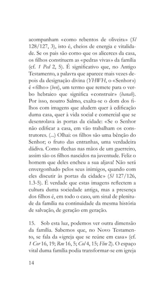14
acompanham « como rebentos de oliveira » (Sl
128/127, 3), isto é, cheios de energia e vitalida-
de. Se os pais são como que os alicerces da casa,
os filhos constituem as « pedras vivas » da família
(cf. 1 Ped 2, 5). É significativo que, no Antigo
Testamento, a palavra que aparece mais vezes de-
pois da designação divina (YHWH, o « Senhor »)
é « filho » (ben), um termo que remete para o ver-
bo hebraico que significa « construir » (banah).
Por isso, noutro Salmo, exalta-se o dom dos fi-
lhos com imagens que aludem quer à edificação
duma casa, quer à vida social e comercial que se
desenrolava às portas da cidade: « Se o Senhor
não edificar a casa, em vão trabalham os cons-
trutores. (...) Olhai: os filhos são uma bênção do
Senhor; o fruto das entranhas, uma verdadeira
dádiva. Como flechas nas mãos de um guerreiro,
assim são os filhos nascidos na juventude. Feliz o
homem que deles encheu a sua aljava! Não será
envergonhado pelos seus inimigos, quando com
eles discutir às portas da cidade » (Sl 127/126,
1.3-5). É verdade que estas imagens reflectem a
cultura duma sociedade antiga, mas a presença
dos filhos é, em todo o caso, um sinal de plenitu-
de da família na continuidade da mesma história
de salvação, de geração em geração.
15.  Sob esta luz, podemos ver outra dimensão
da família. Sabemos que, no Novo Testamen-
to, se fala da « igreja que se reúne em casa » (cf.
1 Cor 16, 19; Rm 16, 5; Col 4, 15; Flm 2). O espaço
vital duma família podia transformar-se em igreja
 