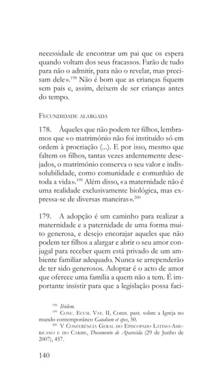 140
necessidade de encontrar um pai que os espera
quando voltam dos seus fracassos. Farão de tudo
para não o admitir, para não o revelar, mas preci-
sam dele ».198
Não é bom que as crianças fiquem
sem pais e, assim, deixem de ser crianças antes
do tempo.
Fecundidade alargada
178.  Àqueles que não podem ter filhos, lembra-
mos que « o matrimónio não foi instituído só em
ordem à procriação (...). E por isso, mesmo que
faltem os filhos, tantas vezes ardentemente dese-
jados, o matrimónio conserva o seu valor e indis-
solubilidade, como comunidade e comunhão de
toda a vida ».199
Além disso, « a maternidade não é
uma realidade exclusivamente biológica, mas ex-
pressa-se de diversas maneiras ».200
179.  A adopção é um caminho para realizar a
maternidade e a paternidade de uma forma mui-
to generosa, e desejo encorajar aqueles que não
podem ter filhos a alargar e abrir o seu amor con-
jugal para receber quem está privado de um am-
biente familiar adequado. Nunca se arrependerão
de ter sido generosos. Adoptar é o acto de amor
que oferece uma família a quem não a tem. É im-
portante insistir para que a legislação possa faci-
198
  Ibidem.
199
  Conc. Ecum. Vat. II, Const. past. sobre a Igreja no
mundo contemporâneo Gaudium et spes, 50.
200
  V Conferência Geral do Episcopado Latino-Ame-
ricano e do Caribe, Documento de Aparecida (29 de Junho de
2007), 457.
 