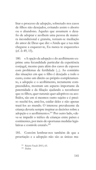 141
litar o processo de adopção, sobretudo nos casos
de filhos não desejados, evitando assim o aborto
ou o abandono. Aqueles que assumem o desa-
fio de adoptar e acolhem uma pessoa de manei-
ra incondicional e gratuita, tornam-se mediação
do amor de Deus que diz: « Ainda que a tua mãe
chegasse a esquecer-te, Eu nunca te esqueceria »
(cf. Is 49, 15).
180.  « A opção da adopção e do acolhimento ex-
prime uma fecundidade particular da experiência
conjugal, mesmo para além dos casos de esposos
com problemas de fertilidade (...). Ao contrário
das situações em que o filho é desejado a todo o
custo, como um direito ao próprio completamen-
to, a adopção e o acolhimento, rectamente com-
preendidos, mostram um aspecto importante da
paternidade e da filiação ajudando a reconhecer
que os filhos, quer naturais quer adoptivos ou aco-
lhidos, são em si mesmos outro sujeito e é preci-
so recebê-los, amá-los, cuidar deles e não apenas
trazê-los ao mundo. O interesse prevalecente da
criança deveria sempre inspirar as decisões sobre a
adopção e o acolhimento ».201
Por outro lado, « de-
ve-se impedir o tráfico de crianças entre países e
continentes, por meio de oportunas medidas legis-
lativas e controle estatal ».202
181.  Convém lembrar-nos também de que a
procriação e a adopção não são as únicas ma-
201
  Relatio Finalis 2015, 65.
202
  Ibidem.
 