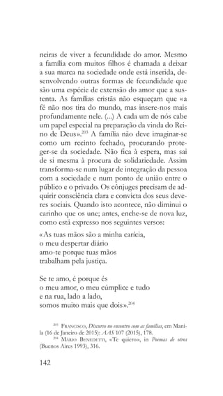142
neiras de viver a fecundidade do amor. Mesmo
a família com muitos filhos é chamada a deixar
a sua marca na sociedade onde está inserida, de-
senvolvendo outras formas de fecundidade que
são uma espécie de extensão do amor que a sus-
tenta. As famílias cristãs não esqueçam que « a
fé não nos tira do mundo, mas insere-nos mais
profundamente nele. (...) A cada um de nós cabe
um papel especial na preparação da vinda do Rei-
no de Deus ».203
A família não deve imaginar-se
como um recinto fechado, procurando prote-
ger-se da sociedade. Não fica à espera, mas sai
de si mesma à procura de solidariedade. Assim
transforma-se num lugar de integração da pessoa
com a sociedade e num ponto de união entre o
público e o privado. Os cônjuges precisam de ad-
quirir consciência clara e convicta dos seus deve-
res sociais. Quando isto acontece, não diminui o
carinho que os une; antes, enche-se de nova luz,
como está expresso nos seguintes versos:
« As tuas mãos são a minha carícia,
o meu despertar diário
amo-te porque tuas mãos
trabalham pela justiça.
Se te amo, é porque és
o meu amor, o meu cúmplice e tudo
e na rua, lado a lado,
somos muito mais que dois ».204
203
  Francisco, Discurso no encontro com as famílias, em Mani-
la (16 de Janeiro de 2015): AAS 107 (2015), 178.
204
  Mário Benedetti, « Te quiero », in Poemas de otros
(Buenos Aires 1993), 316.
 
