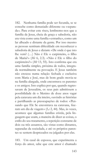 143
182.  Nenhuma família pode ser fecunda, se se
concebe como demasiado diferente ou « separa-
da ». Para evitar este risco, lembremo-nos que a
família de Jesus, cheia de graça e sabedoria, não
era vista como uma família « estranha », como um
lar alheado e distante da gente. Por isso mesmo
as pessoas sentiram dificuldade em reconhecer a
sabedoria de Jesus e diziam: « De onde é que isto
lhe vem? (…) Não é Ele o carpinteiro, o filho
de Maria? » (Mc 6, 2.3). « Não é Ele o filho do
carpinteiro? » (Mt 13, 55). Isto confirma que era
uma família simples, próxima de todos, integra-
da normalmente na povoação. E Jesus também
não cresceu numa relação fechada e exclusiva
com Maria e José, mas de bom grado movia-se
na família alargada, onde encontrava os parentes
e os amigos. Isto explica por que, quando regres-
savam de Jerusalém, os seus pais admitissem a
possibilidade de o Menino de doze anos vagar
pela caravana um dia inteiro, ouvindo as histórias
e partilhando as preocupações de todos: « Pen-
sando que Ele Se encontrava na caravana, fize-
ram um dia de viagem » (Lc 2, 44). Mas, às vezes,
acontece que algumas famílias cristãs, pela lin-
guagem que usam, a maneira de dizer as coisas, o
estilo do seu tratamento, a repetição constante de
dois ou três assuntos, são vistas como distantes,
separadas da sociedade, e até os próprios paren-
tes se sentem desprezados ou julgados por elas.
183.  Um casal de esposos, que experimenta a
força do amor, sabe que este amor é chamado
 