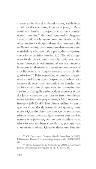 144
a sarar as feridas dos abandonados, estabelecer
a cultura do encontro, lutar pela justiça. Deus
confiou à família o projecto de tornar « domés-
tico » o mundo,205
de modo que todos cheguem
a sentir cada ser humano como um irmão: « Um
olhar atento à vida quotidiana dos homens e das
mulheres de hoje demonstra imediatamente a ne-
cessidade que há, em toda a parte, duma vigorosa
injecção de espírito familiar. (...) Não só a orga-
nização da vida comum encalha cada vez mais
numa burocracia totalmente alheia aos vínculos
humanos fundamentais, mas até o costume social
e político mostra frequentemente sinais de de-
gradação ».206
Pelo contrário, as famílias magnâ-
nimas e solidárias abrem espaço aos pobres, são
capazes de tecer uma amizade com aqueles que
estão a viver pior do que elas. Se realmente têm
a peito o Evangelho, não podem esquecer o que
diz Jesus: « Sempre que fizestes isto a um destes
meus irmãos mais pequeninos, a Mim mesmo o
fizestes » (Mt 25, 40). Em última análise, vivem o
que nos é pedido, de forma tão eloquente, neste
texto: « Quando deres um almoço ou um jantar,
não convides os teus amigos, nem os teus irmãos,
nem os teus parentes, nem os teus vizinhos ricos;
não vão eles também convidar-te, por sua vez,
e assim retribuir-te. Quando deres um banque-
205
 Cf. Francisco, Catequese (16 de Setembro de 2015):
L’Osservatore Romano (ed. semanal portuguesa de 17/IX/2015),
20.
206
  Idem, Catequese (7 de Outubro de 2015): L’Osservatore
Romano (ed. semanal portuguesa de 08/X/2015), 24.
 