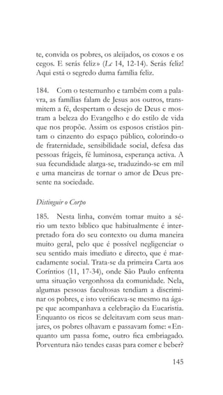 145
te, convida os pobres, os aleijados, os coxos e os
cegos. E serás feliz » (Lc 14, 12-14). Serás feliz!
Aqui está o segredo duma família feliz.
184.  Com o testemunho e também com a pala-
vra, as famílias falam de Jesus aos outros, trans-
mitem a fé, despertam o desejo de Deus e mos-
tram a beleza do Evangelho e do estilo de vida
que nos propõe. Assim os esposos cristãos pin-
tam o cinzento do espaço público, colorindo-o
de fraternidade, sensibilidade social, defesa das
pessoas frágeis, fé luminosa, esperança activa. A
sua fecundidade alarga-se, traduzindo-se em mil
e uma maneiras de tornar o amor de Deus pre-
sente na sociedade.
Distinguir o Corpo
185.  Nesta linha, convém tomar muito a sé-
rio um texto bíblico que habitualmente é inter-
pretado fora do seu contexto ou duma maneira
muito geral, pelo que é possível negligenciar o
seu sentido mais imediato e directo, que é mar-
cadamente social. Trata-se da primeira Carta aos
Coríntios (11, 17-34), onde São Paulo enfrenta
uma situação vergonhosa da comunidade. Nela,
algumas pessoas facultosas tendiam a discrimi-
nar os pobres, e isto verificava-se mesmo na ága-
pe que acompanhava a celebração da Eucaristia.
Enquanto os ricos se deleitavam com seus man-
jares, os pobres olhavam e passavam fome: « En-
quanto um passa fome, outro fica embriagado.
Porventura não tendes casas para comer e beber?
 
