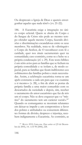 146
Ou desprezais a Igreja de Deus e quereis enver-
gonhar aqueles que nada têm? » (vv. 21-22).
186.  A Eucaristia exige a integração no úni-
co corpo eclesial. Quem se abeira do Corpo e
do Sangue de Cristo não pode ao mesmo tem-
po ofender aquele mesmo Corpo, fazendo divi-
sões e discriminações escandalosas entre os seus
membros. Na realidade, trata-se de « distinguir »
o Corpo do Senhor, de O reconhecer com fé e
caridade, quer nos sinais sacramentais quer na
comunidade; caso contrário, come-se e bebe-se a
própria condenação (cf. v. 29). Este texto bíblico
é um sério aviso para as famílias que se fecham na
própria comodidade e se isolam e, de modo es-
pecial, para as famílias que ficam indiferentes aos
sofrimentos das famílias pobres e mais necessita-
das. Assim, a celebração eucarística torna-se um
apelo constante a cada um para que « se examine
a si mesmo » (v. 28), a fim de abrir as portas da
própria família a uma maior comunhão com os
descartados da sociedade e depois, sim, receber
o sacramento do amor eucarístico que faz de nós
um só corpo. Não se deve esquecer que « a “mís-
tica” do sacramento tem um carácter social ».207
Quando os comungantes se mostram relutantes
em deixar-se impelir a um compromisso a favor
dos pobres e atribulados ou consentem diferen-
tes formas de divisão, desprezo e injustiça, rece-
bem indignamente a Eucaristia. Ao contrário, as
207
  Bento XVI, Carta enc. Deus caritas est (25 de Dezem-
bro de 2005), 14: AAS 98 (2006), 228.
 