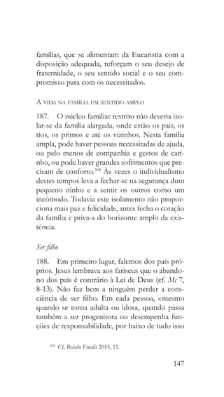 147
famílias, que se alimentam da Eucaristia com a
disposição adequada, reforçam o seu desejo de
fraternidade, o seu sentido social e o seu com-
promisso para com os necessitados.
A vida na família em sentido amplo
187.  O núcleo familiar restrito não deveria iso-
lar-se da família alargada, onde estão os pais, os
tios, os primos e até os vizinhos. Nesta família
ampla, pode haver pessoas necessitadas de ajuda,
ou pelo menos de companhia e gestos de cari-
nho, ou pode haver grandes sofrimentos que pre-
cisam de conforto.208
Às vezes o individualismo
destes tempos leva a fechar-se na segurança dum
pequeno ninho e a sentir os outros como um
incómodo. Todavia este isolamento não propor-
ciona mais paz e felicidade, antes fecha o coração
da família e priva-a do horizonte amplo da exis-
tência.
Ser filho
188.  Em primeiro lugar, falemos dos pais pró-
prios. Jesus lembrava aos fariseus que o abando-
no dos pais é contrário à Lei de Deus (cf. Mc 7,
8-13). Não faz bem a ninguém perder a cons-
ciência de ser filho. Em cada pessoa, « mesmo
quando se torna adulta ou idosa, quando passa
também a ser progenitora ou desempenha fun-
ções de responsabilidade, por baixo de tudo isso
208
 Cf. Relatio Finalis 2015, 11.
 