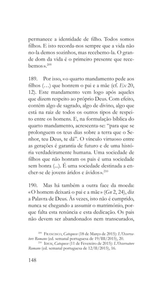 148
permanece a identidade de filho. Todos somos
filhos. E isto recorda-nos sempre que a vida não
no-la demos sozinhos, mas recebemo-la. O gran-
de dom da vida é o primeiro presente que rece-
bemos ».209
189.  Por isso, « o quarto mandamento pede aos
filhos (…) que honrem o pai e a mãe (cf. Ex 20,
12). Este mandamento vem logo após aqueles
que dizem respeito ao próprio Deus. Com efeito,
contém algo de sagrado, algo de divino, algo que
está na raiz de todos os outros tipos de respei-
to entre os homens. E, na formulação bíblica do
quarto mandamento, acrescenta-se: “para que se
prolonguem os teus dias sobre a terra que o Se-
nhor, teu Deus, te dá”. O vínculo virtuoso entre
as gerações é garantia de futuro e de uma histó-
ria verdadeiramente humana. Uma sociedade de
filhos que não honram os pais é uma sociedade
sem honra (...). É uma sociedade destinada a en-
cher-se de jovens áridos e ávidos ».210
190.  Mas há também a outra face da moeda:
« O homem deixará o pai e a mãe » (Gn 2, 24), diz
a Palavra de Deus. Às vezes, isto não é cumprido,
nunca se chegando a assumir o matrimónio, por-
que falta esta renúncia e esta dedicação. Os pais
não devem ser abandonados nem transcurados,
209
  Francisco, Catequese (18 de Março de 2015): L’Osserva-
tore Romano (ed. semanal portuguesa de 19/III/2015), 20.
210
  Idem, Catequese (11 de Fevereiro de 2015): L’Osservatore
Romano (ed. semanal portuguesa de 12/II/2015), 16.
 