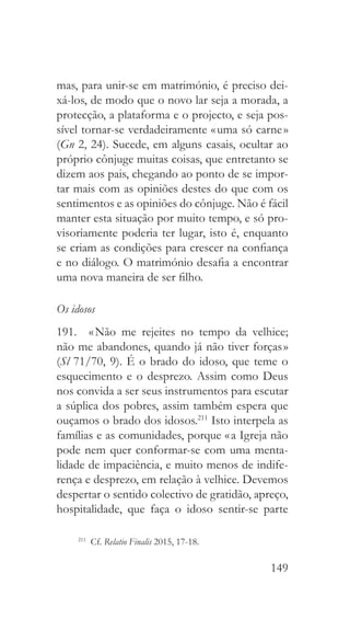 149
mas, para unir-se em matrimónio, é preciso dei-
xá-los, de modo que o novo lar seja a morada, a
protecção, a plataforma e o projecto, e seja pos-
sível tornar-se verdadeiramente « uma só carne »
(Gn 2, 24). Sucede, em alguns casais, ocultar ao
próprio cônjuge muitas coisas, que entretanto se
dizem aos pais, chegando ao ponto de se impor-
tar mais com as opiniões destes do que com os
sentimentos e as opiniões do cônjuge. Não é fácil
manter esta situação por muito tempo, e só pro-
visoriamente poderia ter lugar, isto é, enquanto
se criam as condições para crescer na confiança
e no diálogo. O matrimónio desafia a encontrar
uma nova maneira de ser filho.
Os idosos
191.  « Não me rejeites no tempo da velhice;
não me abandones, quando já não tiver forças »
(Sl 71/70, 9). É o brado do idoso, que teme o
esquecimento e o desprezo. Assim como Deus
nos convida a ser seus instrumentos para escutar
a súplica dos pobres, assim também espera que
ouçamos o brado dos idosos.211
Isto interpela as
famílias e as comunidades, porque « a Igreja não
pode nem quer conformar-se com uma menta-
lidade de impaciência, e muito menos de indife-
rença e desprezo, em relação à velhice. Devemos
despertar o sentido colectivo de gratidão, apreço,
hospitalidade, que faça o idoso sentir-se parte
211
 Cf. Relatio Finalis 2015, 17-18.
 