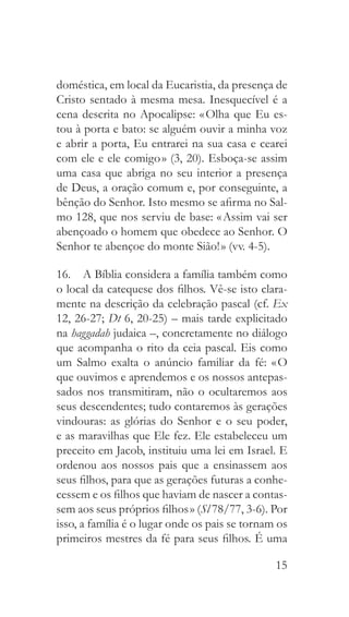 15
doméstica, em local da Eucaristia, da presença de
Cristo sentado à mesma mesa. Inesquecível é a
cena descrita no Apocalipse: « Olha que Eu es-
tou à porta e bato: se alguém ouvir a minha voz
e abrir a porta, Eu entrarei na sua casa e cearei
com ele e ele comigo » (3, 20). Esboça-se assim
uma casa que abriga no seu interior a presença
de Deus, a oração comum e, por conseguinte, a
bênção do Senhor. Isto mesmo se afirma no Sal-
mo 128, que nos serviu de base: « Assim vai ser
abençoado o homem que obedece ao Senhor. O
Senhor te abençoe do monte Sião! » (vv. 4-5).
16.  A Bíblia considera a família também como
o local da catequese dos filhos. Vê-se isto clara-
mente na descrição da celebração pascal (cf. Ex
12, 26-27; Dt 6, 20-25) – mais tarde explicitado
na haggadah judaica –, concretamente no diálogo
que acompanha o rito da ceia pascal. Eis como
um Salmo exalta o anúncio familiar da fé: « O
que ouvimos e aprendemos e os nossos antepas-
sados nos transmitiram, não o ocultaremos aos
seus descendentes; tudo contaremos às gerações
vindouras: as glórias do Senhor e o seu poder,
e as maravilhas que Ele fez. Ele estabeleceu um
preceito em Jacob, instituiu uma lei em Israel. E
ordenou aos nossos pais que a ensinassem aos
seus filhos, para que as gerações futuras a conhe-
cessem e os filhos que haviam de nascer a contas-
sem aos seus próprios filhos » (Sl 78/77, 3-6). Por
isso, a família é o lugar onde os pais se tornam os
primeiros mestres da fé para seus filhos. É uma
 